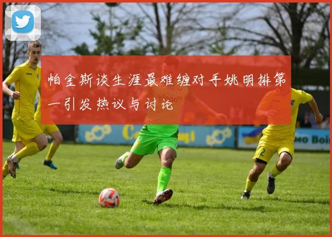 帕金斯谈生涯最难缠对手姚明排第一引发热议与讨论
