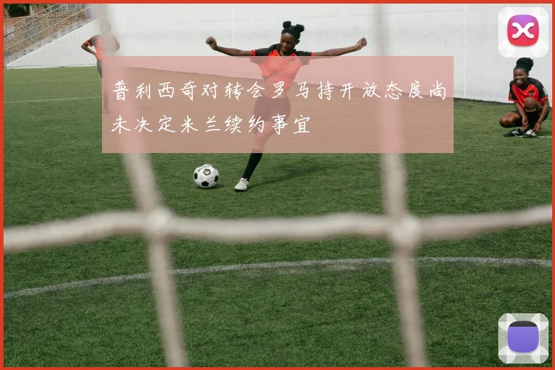 普利西奇对转会罗马持开放态度尚未决定米兰续约事宜