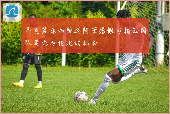 圣克莱尔加盟迈阿密感慨与梅西同队是无与伦比的机会