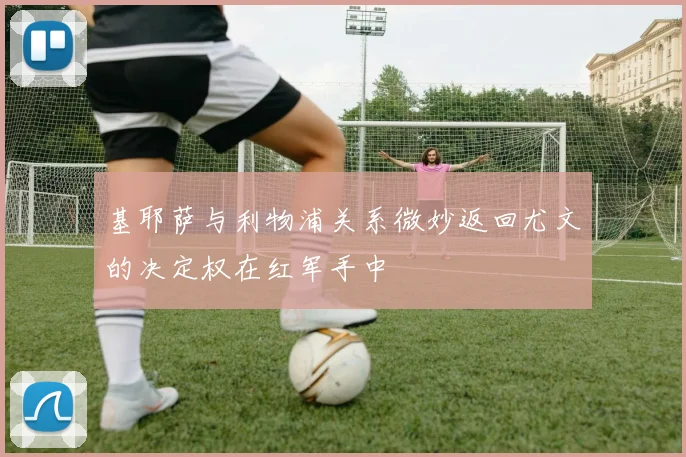 基耶萨与利物浦关系微妙返回尤文的决定权在红军手中