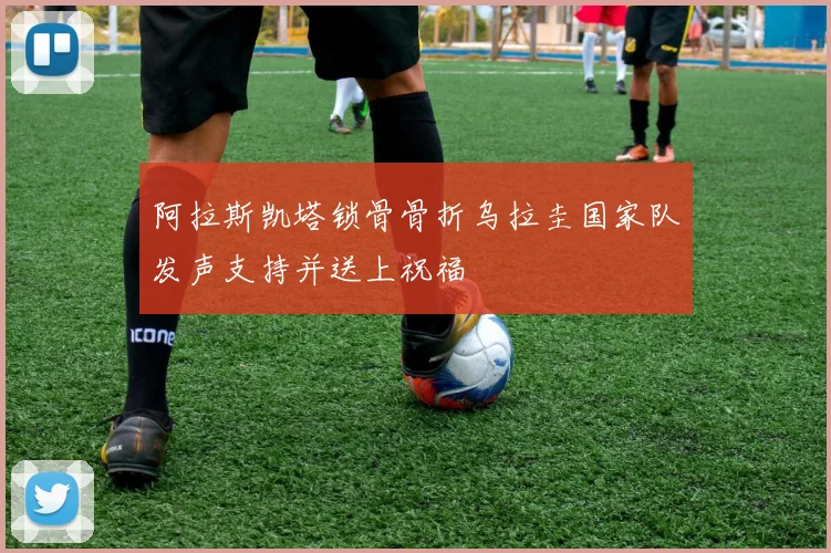 阿拉斯凯塔锁骨骨折乌拉圭国家队发声支持并送上祝福