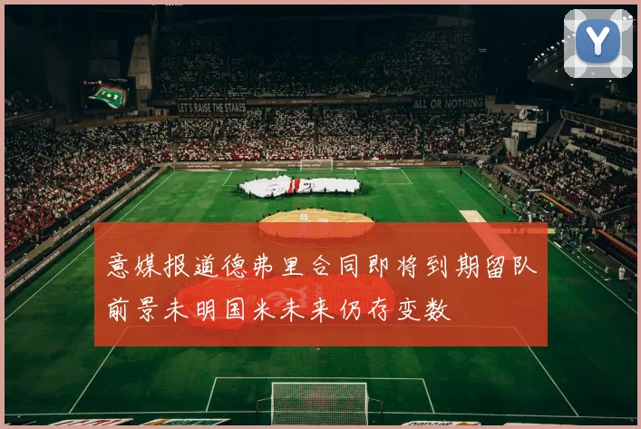 意媒报道德弗里合同即将到期留队前景未明国米未来仍存变数