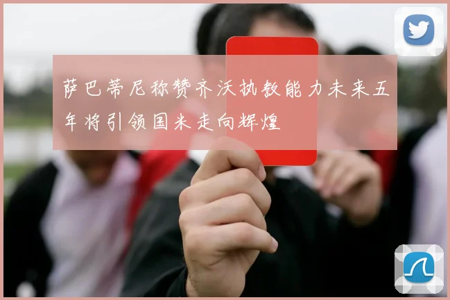 萨巴蒂尼称赞齐沃执教能力未来五年将引领国米走向辉煌