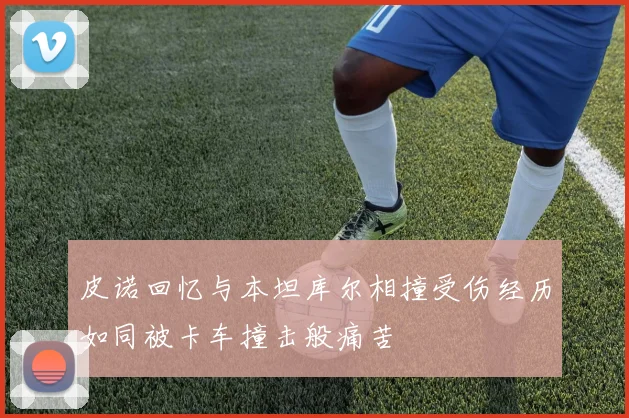 皮诺回忆与本坦库尔相撞受伤经历如同被卡车撞击般痛苦