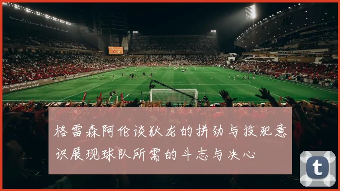 格雷森阿伦谈狄龙的拼劲与技犯意识展现球队所需的斗志与决心