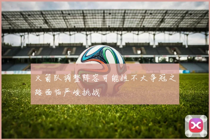 火箭队调整阵容可能性不大争冠之路面临严峻挑战