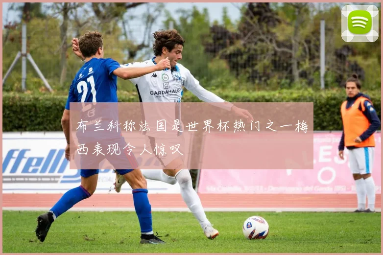 布兰科称法国是世界杯热门之一梅西表现令人惊叹