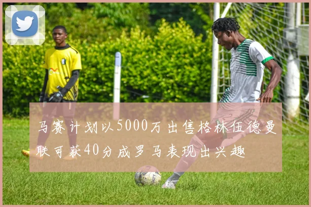 马赛计划以5000万出售格林伍德曼联可获40分成罗马表现出兴趣