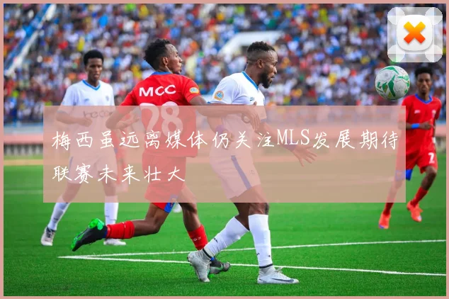 梅西虽远离媒体仍关注MLS发展期待联赛未来壮大
