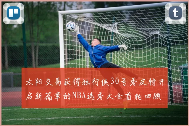 太阳交易获得独行侠30号秀皮特开启新篇章的NBA选秀大会首轮回顾